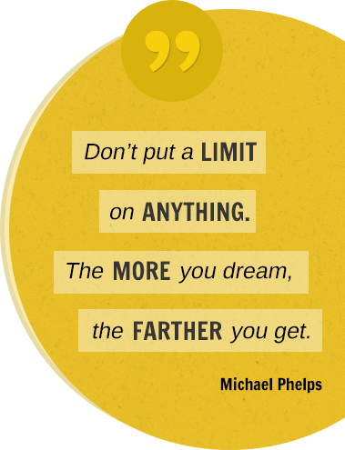 Don't put a limit on anything. The more you dream, the farther you get. Michael Phelps.